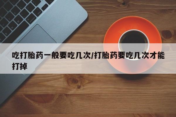打胎药的微信联系方式吃打胎药一般要吃几次/打胎药要吃几次才能打掉