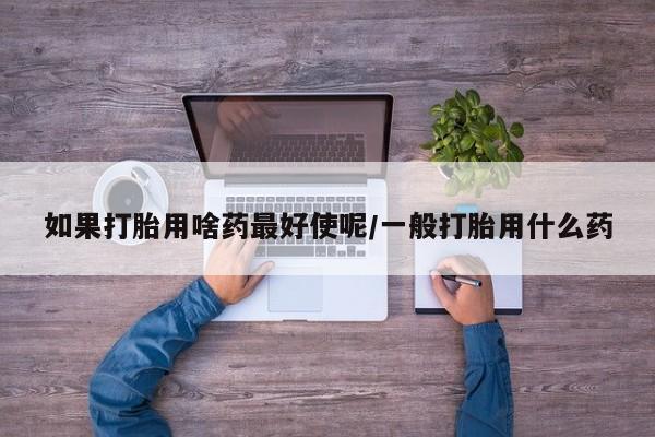 打胎药的微信联系方式如果打胎用啥药最好使呢/一般打胎用什么药