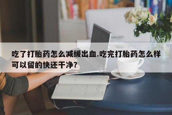打胎药的微信联系方式吃了打胎药怎么减缓出血.吃完打胎药怎么样可以留的快还干净？