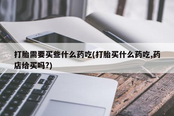 打胎药的微信联系方式打胎需要买些什么药吃(打胎买什么药吃,药店给买吗?)