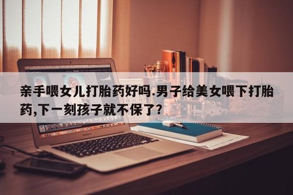 打胎药的微信联系方式亲手喂女儿打胎药好吗.男子给美女喂下打胎药,下一刻孩子就不保了？