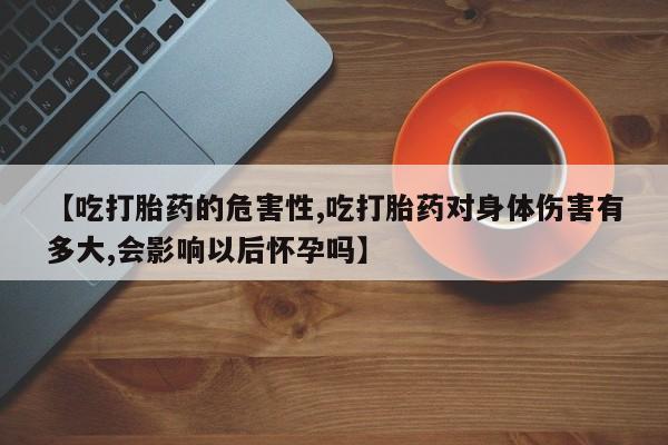 打胎药的微信联系方式【吃打胎药的危害性,吃打胎药对身体伤害有多大,会影响以后怀孕吗】