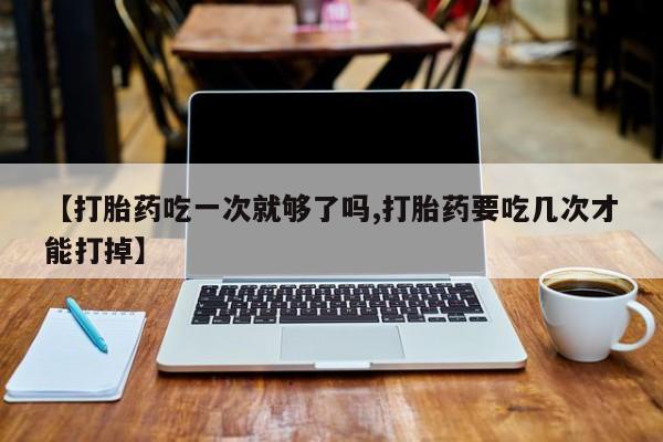 打胎药的微信联系方式【打胎药吃一次就够了吗,打胎药要吃几次才能打掉】