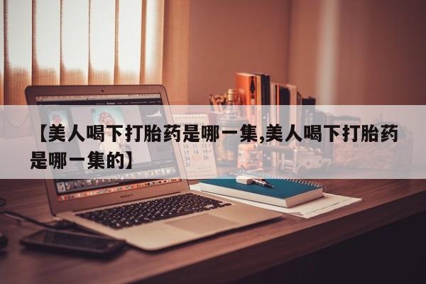 打胎药的微信联系方式【美人喝下打胎药是哪一集,美人喝下打胎药是哪一集的】