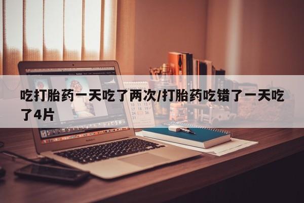 打胎药的微信联系方式吃打胎药一天吃了两次/打胎药吃错了一天吃了4片