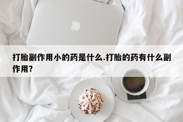 打胎药的微信联系方式打胎副作用小的药是什么.打胎的药有什么副作用？