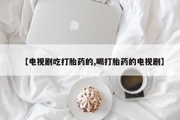 打胎药的微信联系方式【电视剧吃打胎药的,喝打胎药的电视剧】