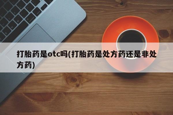打胎药的微信联系方式打胎药是otc吗(打胎药是处方药还是非处方药)