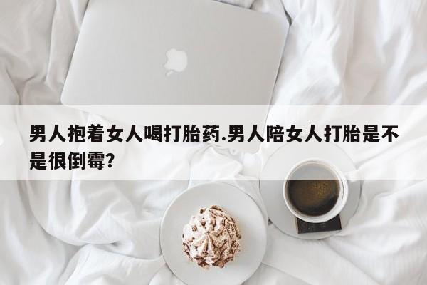 打胎药的微信联系方式男人抱着女人喝打胎药.男人陪女人打胎是不是很倒霉？