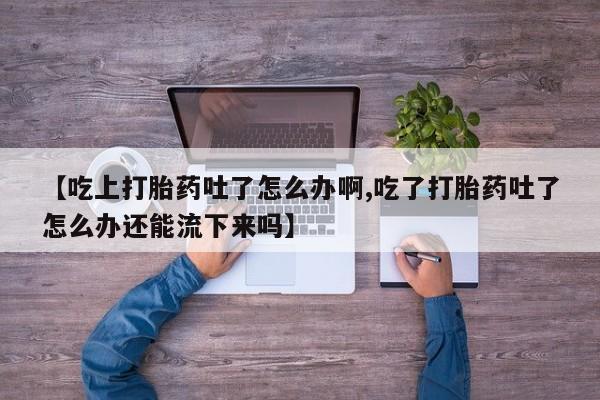 打胎药的微信联系方式【吃上打胎药吐了怎么办啊,吃了打胎药吐了怎么办还能流下来吗】