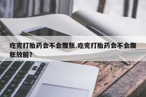 打胎药的微信联系方式吃完打胎药会不会腹胀.吃完打胎药会不会腹胀放屁？