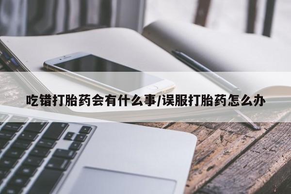 打胎药的微信联系方式吃错打胎药会有什么事/误服打胎药怎么办