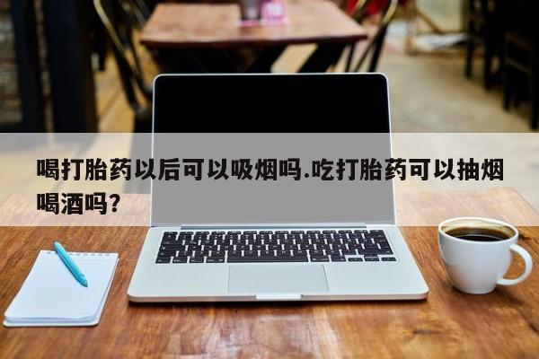 打胎药的微信联系方式喝打胎药以后可以吸烟吗.吃打胎药可以抽烟喝酒吗？