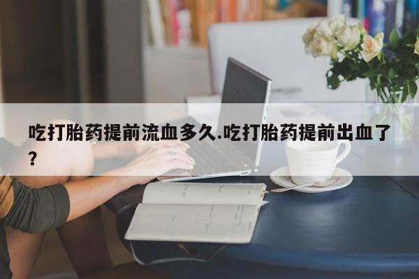 打胎药的微信联系方式吃打胎药提前流血多久.吃打胎药提前出血了？