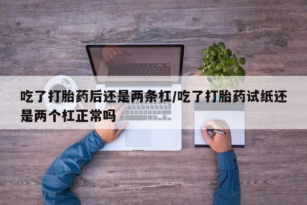 打胎药的微信联系方式吃了打胎药后还是两条杠/吃了打胎药试纸还是两个杠正常吗