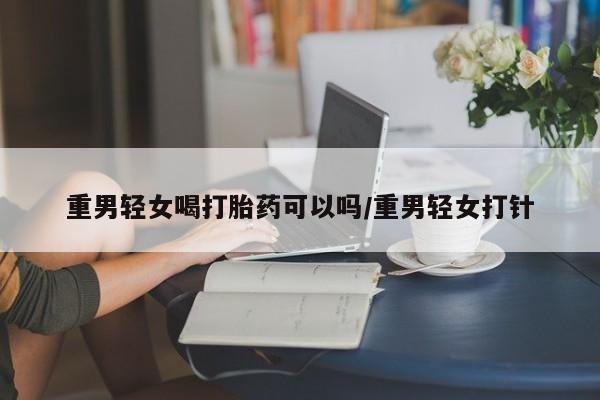 打胎药的微信联系方式重男轻女喝打胎药可以吗/重男轻女打针