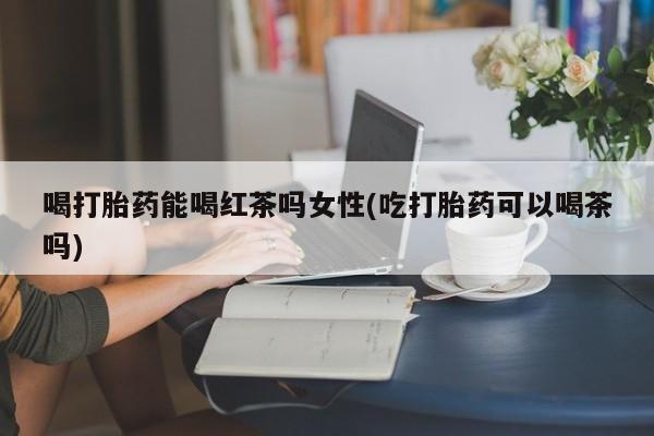 打胎药的微信联系方式喝打胎药能喝红茶吗女性(吃打胎药可以喝茶吗)