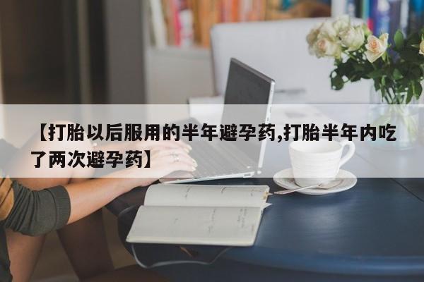 打胎药的微信联系方式【打胎以后服用的半年避孕药,打胎半年内吃了两次避孕药】