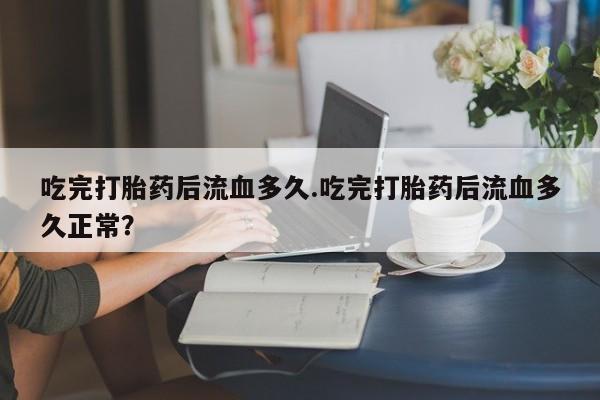打胎药的微信联系方式吃完打胎药后流血多久.吃完打胎药后流血多久正常？