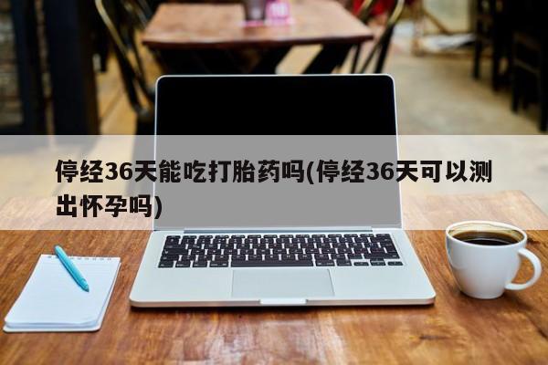 打胎药的微信联系方式停经36天能吃打胎药吗(停经36天可以测出怀孕吗)