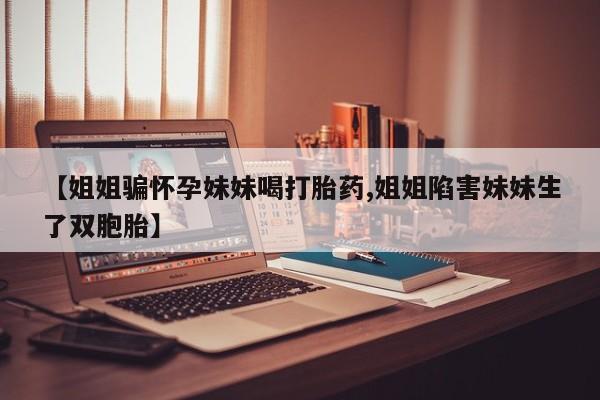 打胎药的微信联系方式【姐姐骗怀孕妹妹喝打胎药,姐姐陷害妹妹生了双胞胎】
