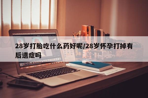 打胎药的微信联系方式28岁打胎吃什么药好呢/28岁怀孕打掉有后遗症吗