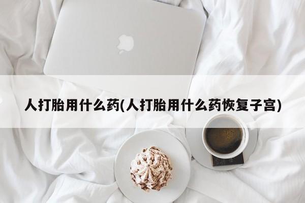 打胎药的微信联系方式人打胎用什么药(人打胎用什么药恢复子宫)