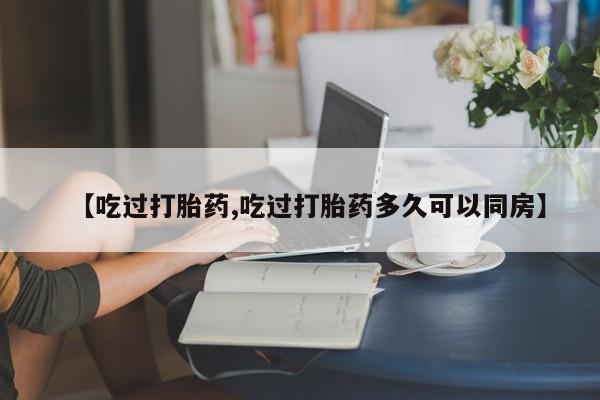 打胎药的微信联系方式【吃过打胎药,吃过打胎药多久可以同房】
