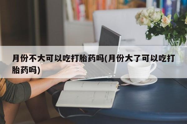打胎药的微信联系方式月份不大可以吃打胎药吗(月份大了可以吃打胎药吗)