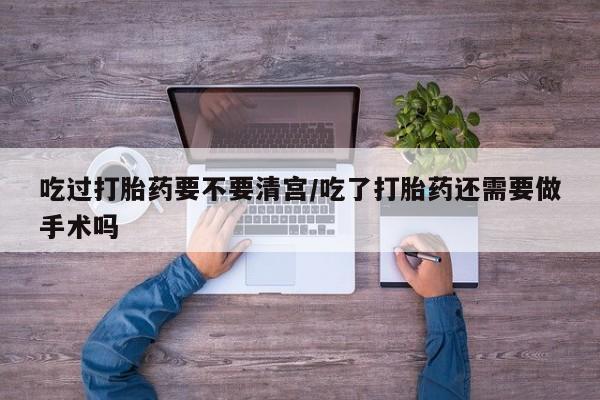 打胎药的微信联系方式吃过打胎药要不要清宫/吃了打胎药还需要做手术吗